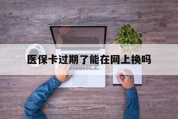 玉环最新医保卡过期了能在网上换吗方法分析(最方便真实的玉环医保卡到期可以网上办吗方法)
